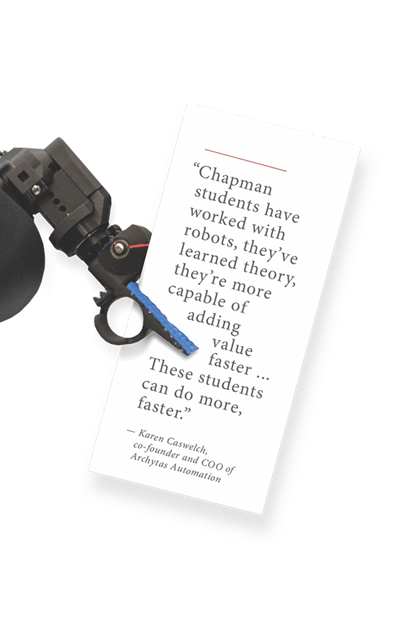 “Chapman
students ha v e
w or ke d w i t h
robots, they’ve
learned theor y,
they’re more
capable of
adding
v a l u e
faster ...
Th e s e students
can do more,
faster.”
— Karen Caswelch,
co-founder and COO of
Archy tas Automation