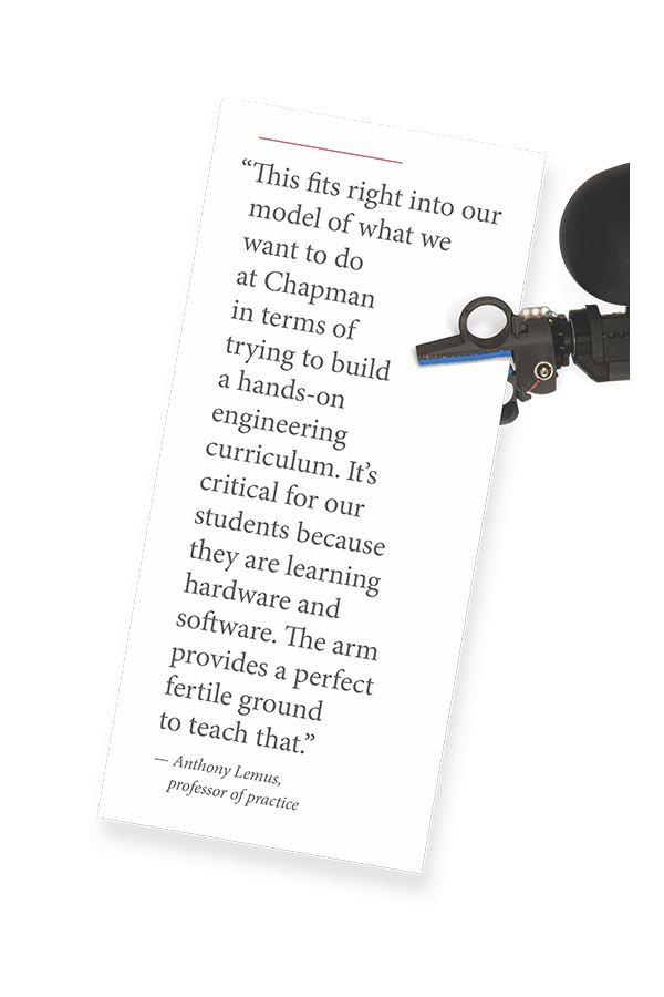 “This fits right into our
model of what we
want to do
at Chapman
in terms of
trying to build
a hands-on
engineering
curriculum. It’s
critical for our
students because
they are learning
hardware and
software. The arm
provides a perfect
fertile ground
to teach that.”
— Anthony Lemus,
professor of practice